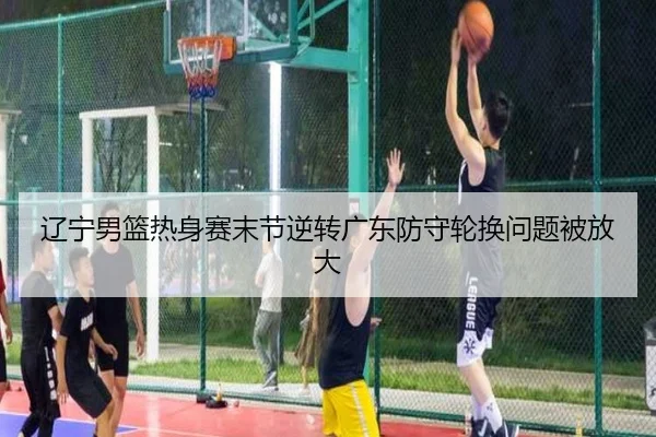 辽宁男篮热身赛末节逆转广东防守轮换问题被放大
