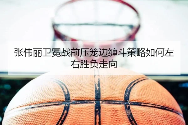 张伟丽卫冕战前压笼边缠斗策略如何左右胜负走向