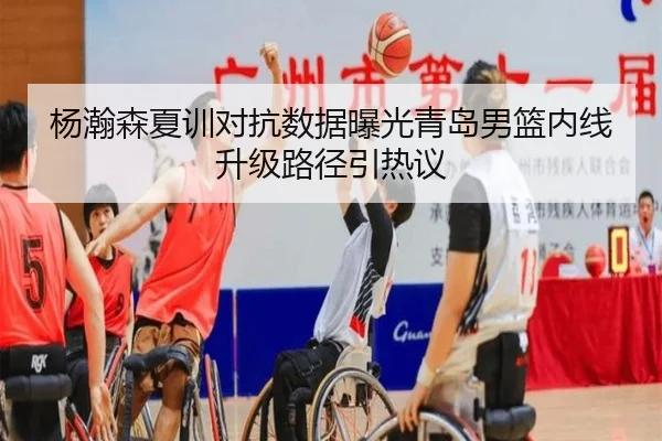 杨瀚森夏训对抗数据曝光青岛男篮内线升级路径引热议