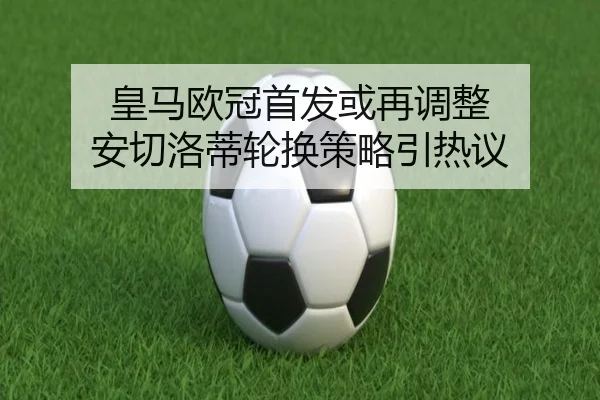 皇马欧冠首发或再调整 安切洛蒂轮换策略引热议