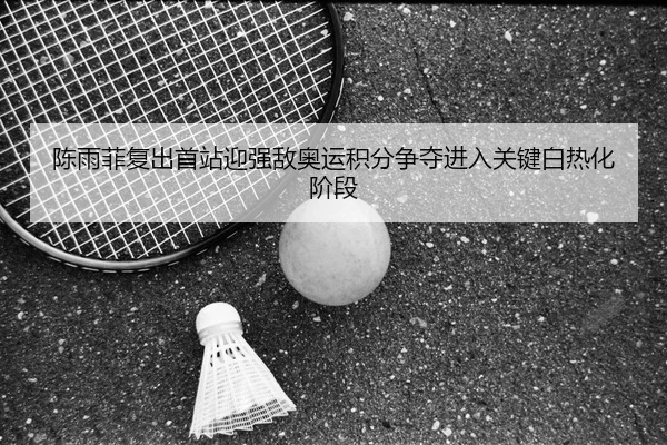 陈雨菲复出首站迎强敌奥运积分争夺进入关键白热化阶段